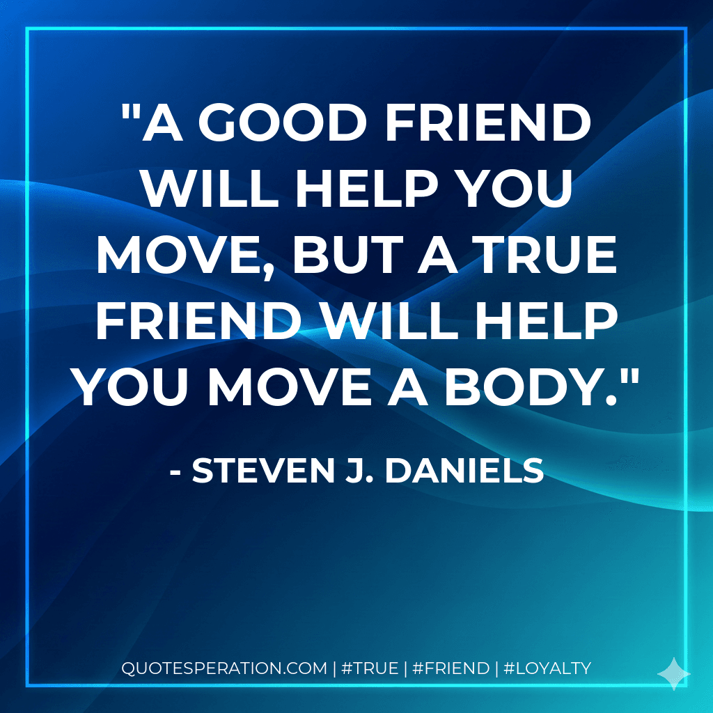 A good friend will help you move, but a true friend will help you move a body.