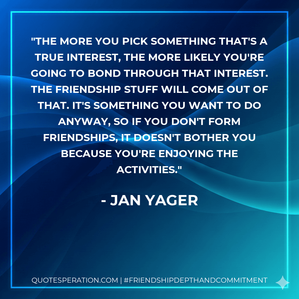 The more you pick something that's a true interest, the more likely you're going to bond through that interest. The friendship stuff will come out of that. It's something you want to do anyway, so if you don't form friendships, it doesn't bother you because you're enjoying the activities.