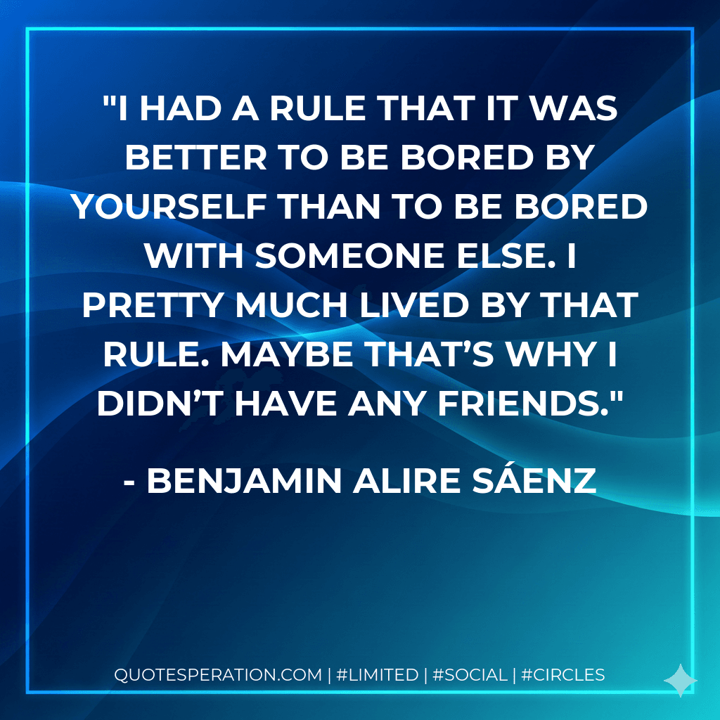 I had a rule that it was better to be bored by yourself than to be bored with someone else. I pretty much lived by that rule. Maybe that’s why I didn’t have any friends.