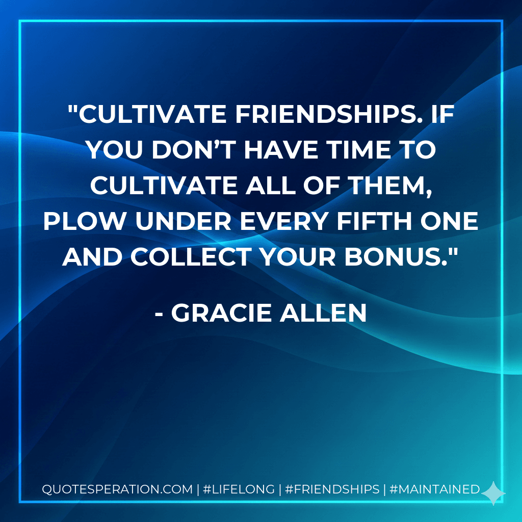 Cultivate friendships. If you don’t have time to cultivate all of them, plow under every fifth one and collect your bonus.