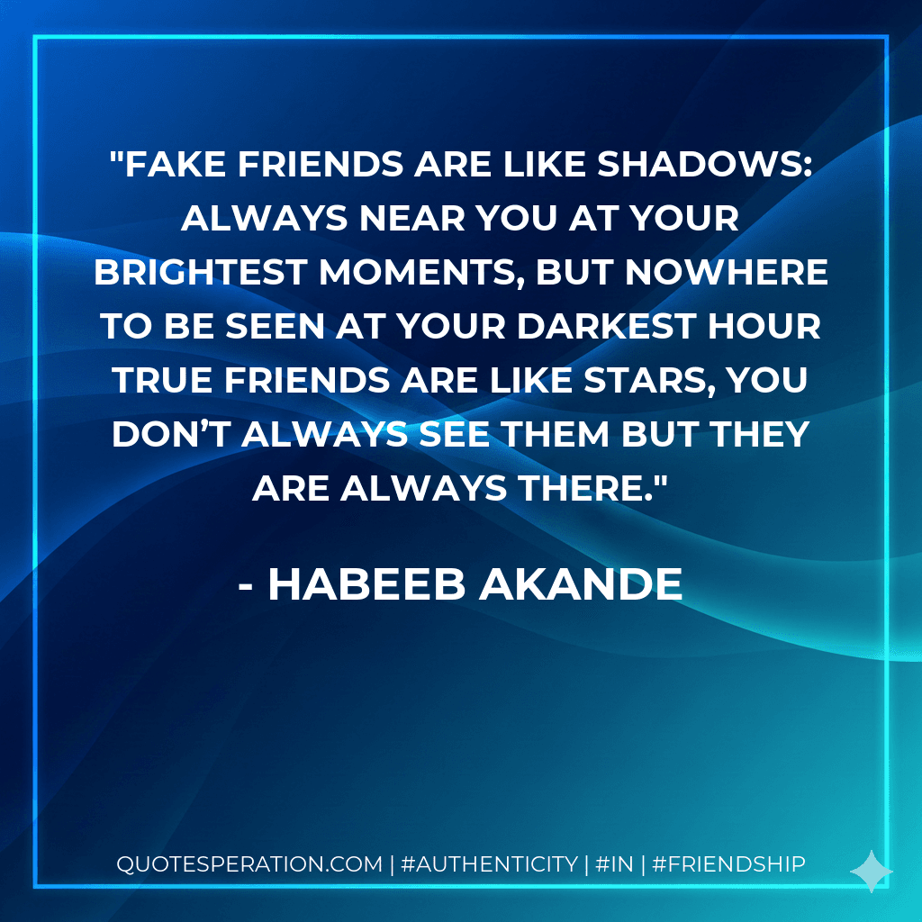 Fake friends are like shadows: always near you at your brightest moments, but nowhere to be seen at your darkest hour True friends are like stars, you don’t always see them but they are always there.