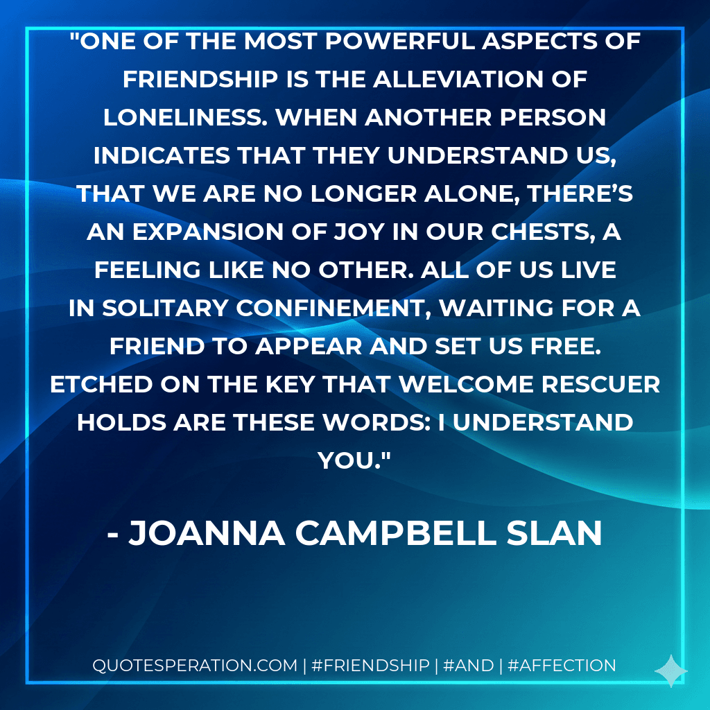 One of the most powerful aspects of friendship is the alleviation of loneliness. When another person indicates that they understand us, that we are no longer alone, there’s an expansion of joy in our chests, a feeling like no other. All of us live in solitary confinement, waiting for a friend to appear and set us free. Etched on the key that welcome rescuer holds are these words: I understand you.