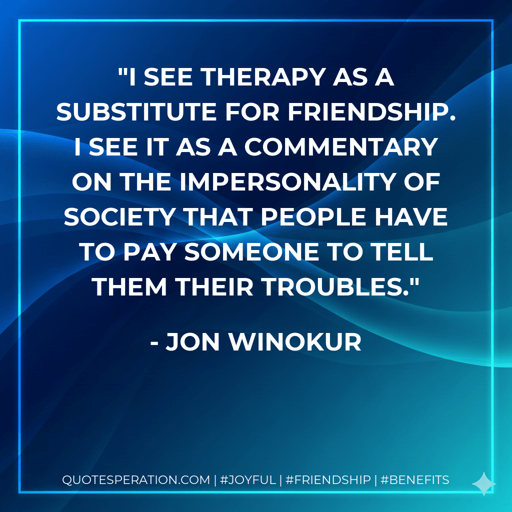 I see therapy as a substitute for friendship. I see it as a commentary on the impersonality of society that people have to pay someone to tell them their troubles.