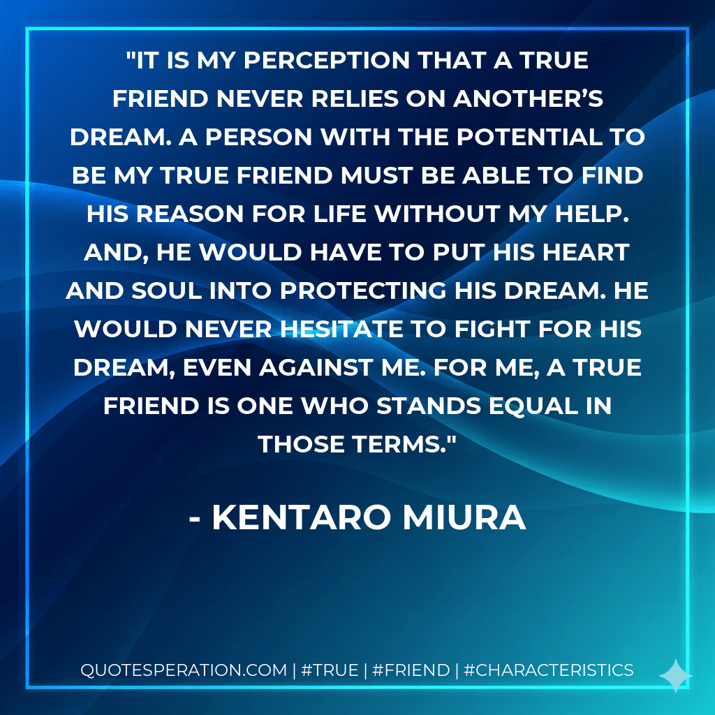 It is my perception that a true friend never relies on another’s dream. A person with the potential to be my true friend must be able to find his reason for life without my help. And, he would have to put his heart and soul into protecting his dream. He would never hesitate to fight for his dream, even against me. For me, a true friend is one who stands equal in those terms.