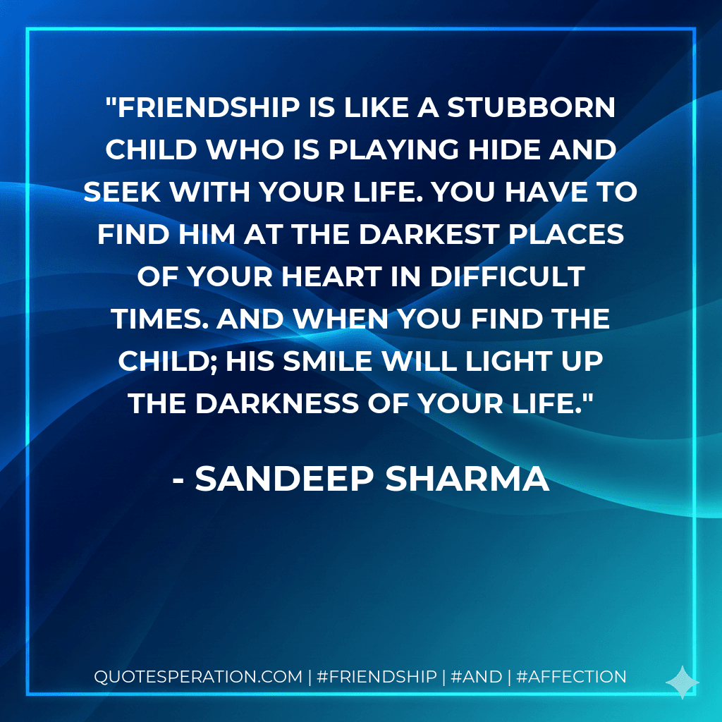 Friendship is like a stubborn child who is playing hide and seek with your life. You have to find him at the darkest places of your heart in difficult times. And when you find the child; his smile will light up the darkness of your life.