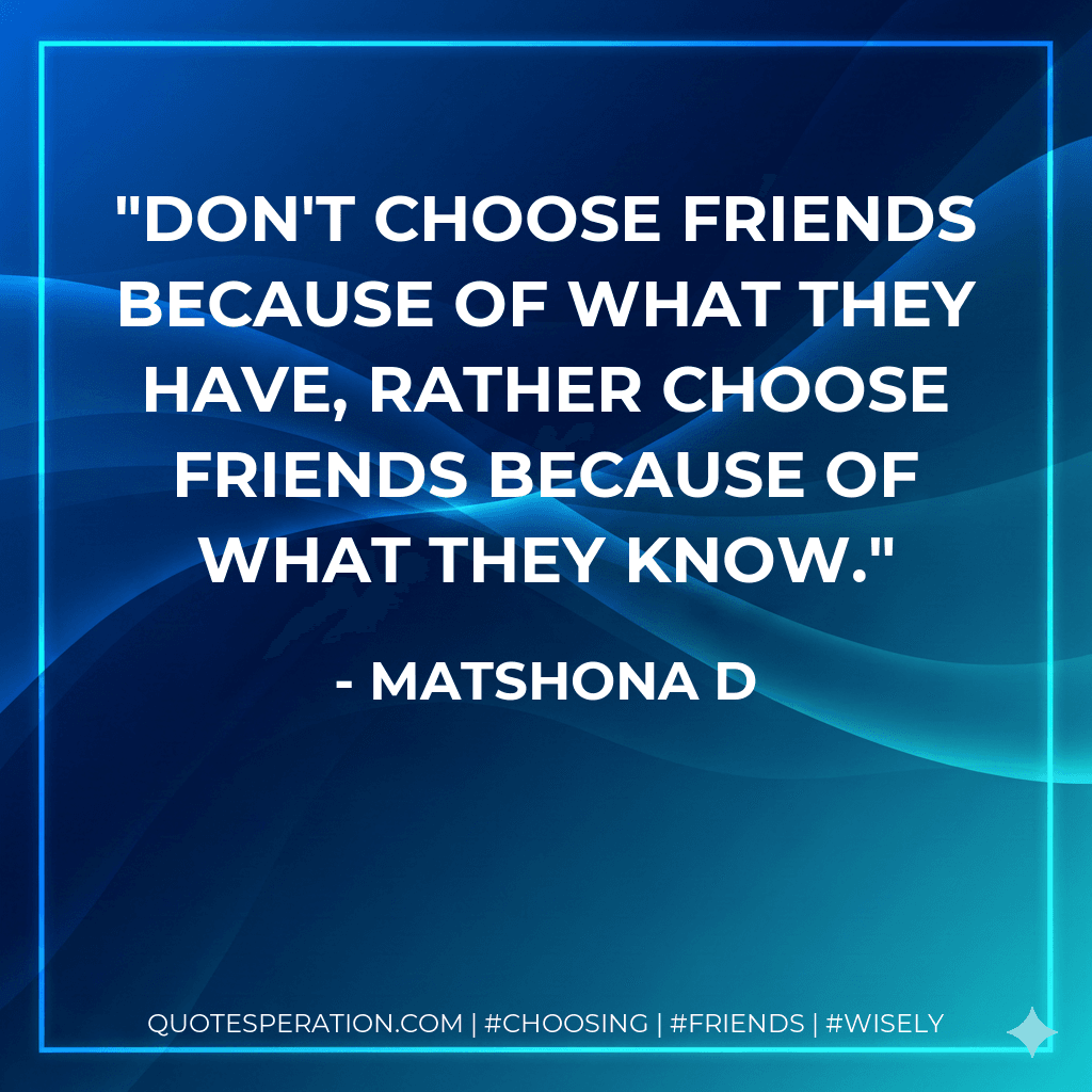 Don't choose friends because of what they have, rather choose friends because of what they know.