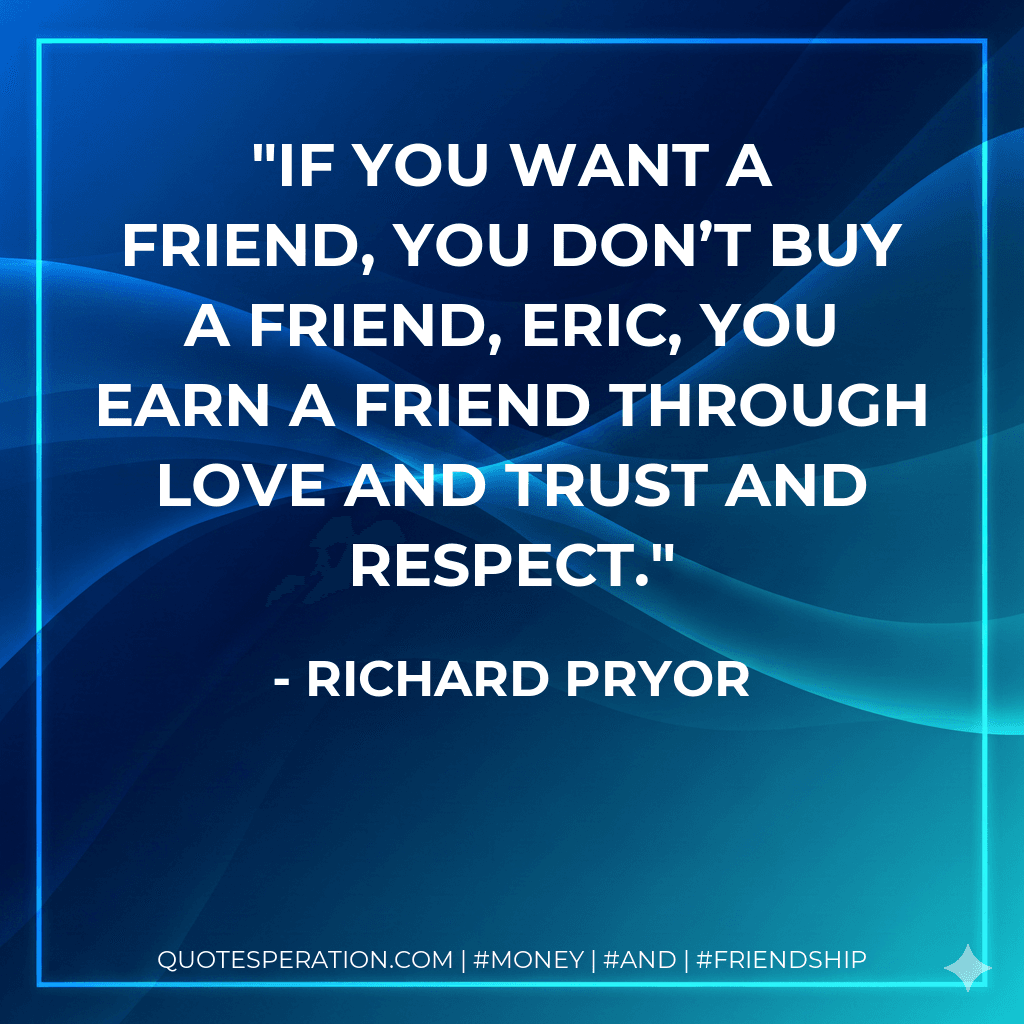 If you want a friend, you don’t buy a friend, Eric, you earn a friend through love and trust and respect.