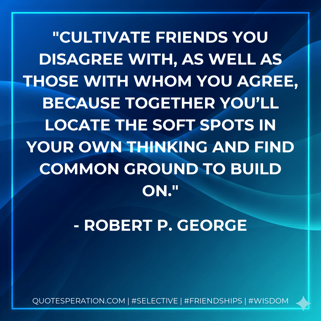 Cultivate friends you disagree with, as well as those with whom you agree, because together you’ll locate the soft spots in your own thinking and find common ground to build on.