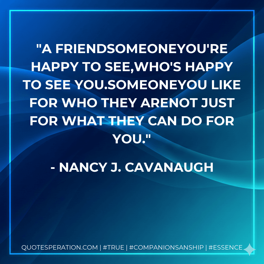 A FriendSomeoneYou're happy to see,Who's happy to see you.SomeoneYou like for who they areNot just for what they can do for you.