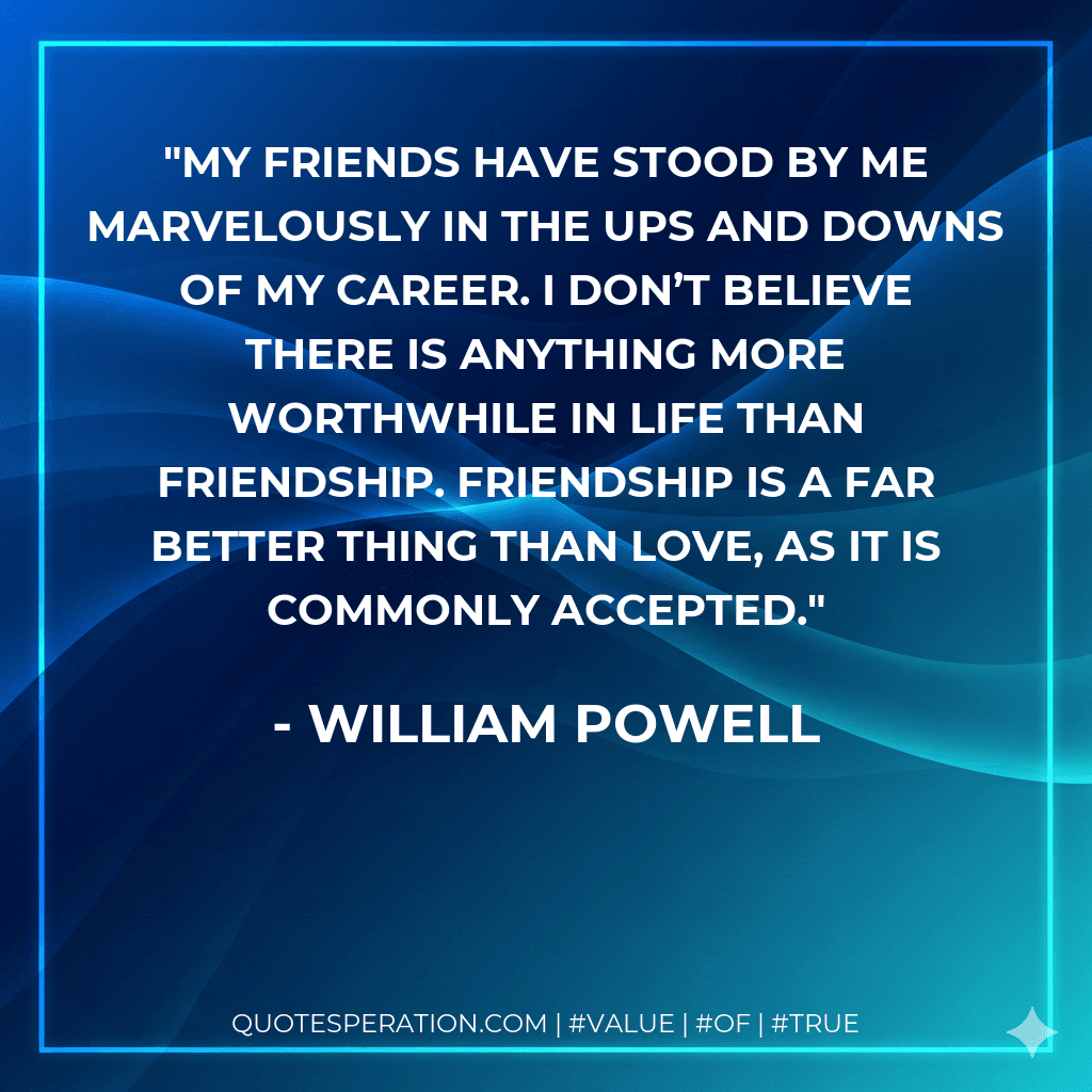 My friends have stood by me marvelously in the ups and downs of my career. I don’t believe there is anything more worthwhile in life than friendship. Friendship is a far better thing than love, as it is commonly accepted.