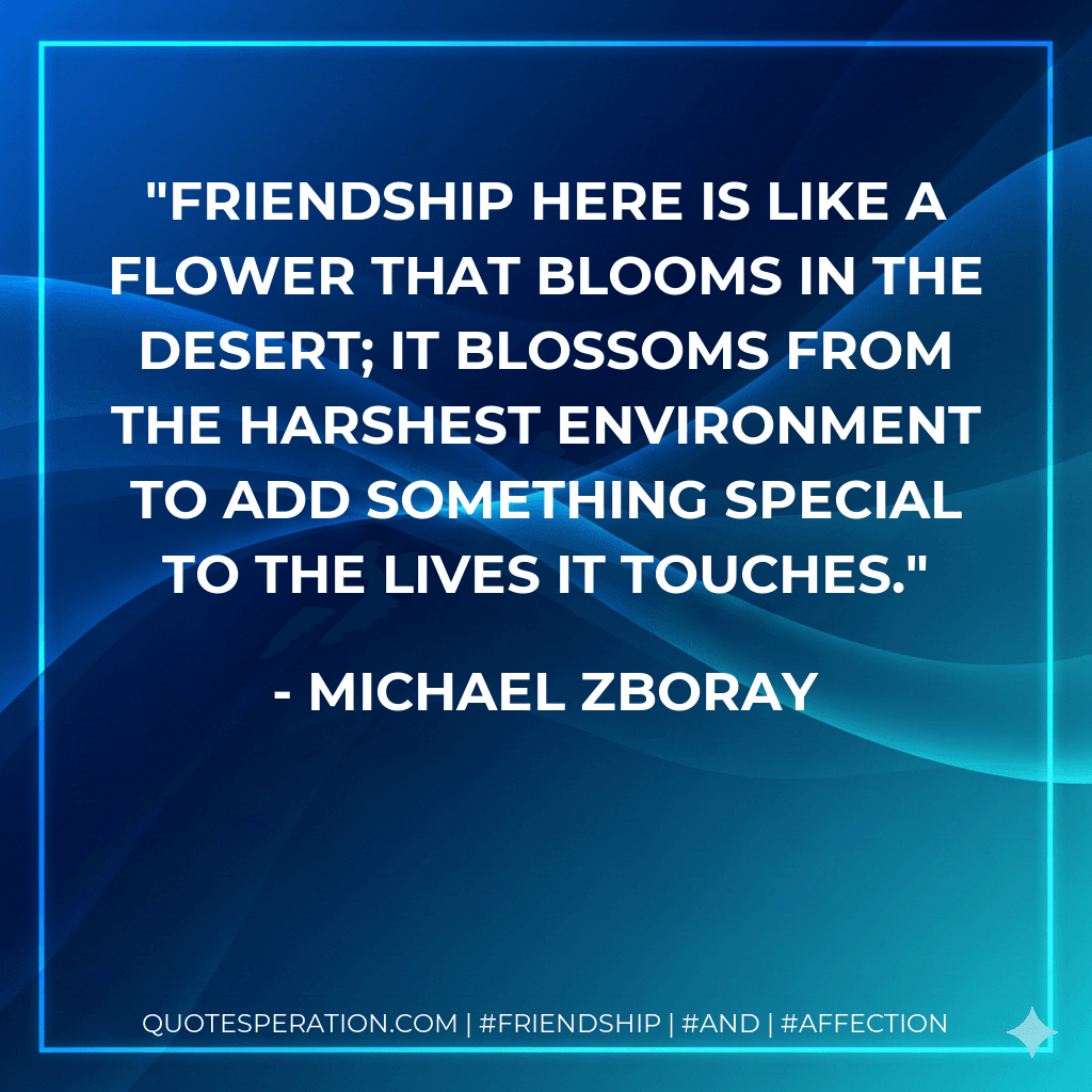 Friendship here is like a flower that blooms in the desert; it blossoms from the harshest environment to add something special to the lives it touches.
