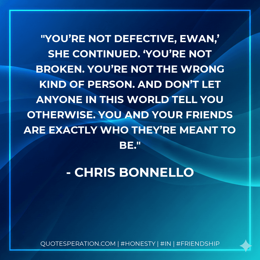 You’re not defective, Ewan,’ she continued. ‘You’re not broken. You’re not the wrong kind of person. And don’t let anyone in this world tell you otherwise. You and your friends are exactly who they’re meant to be.