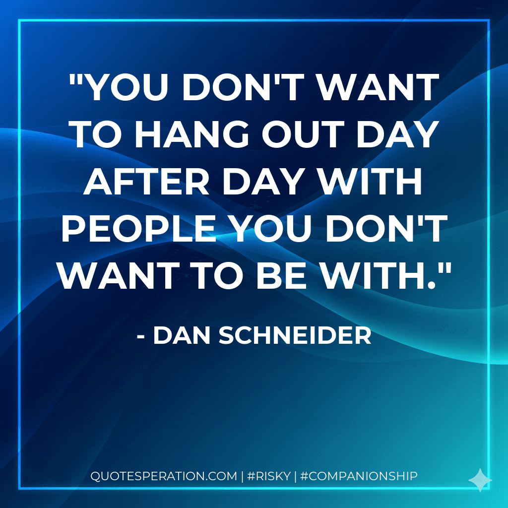 You don't want to hang out day after day with people you don't want to be with.