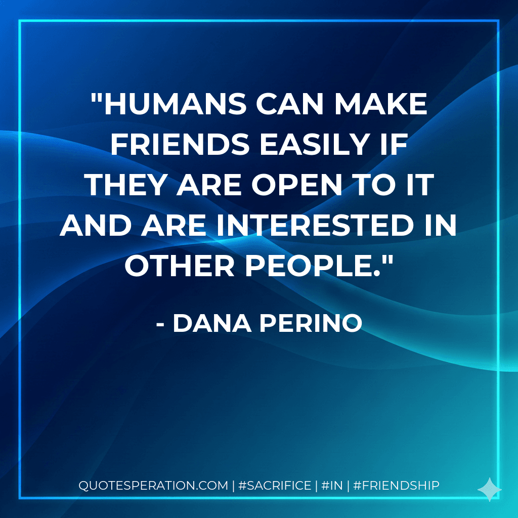 Humans can make friends easily if they are open to it and are interested in other people.