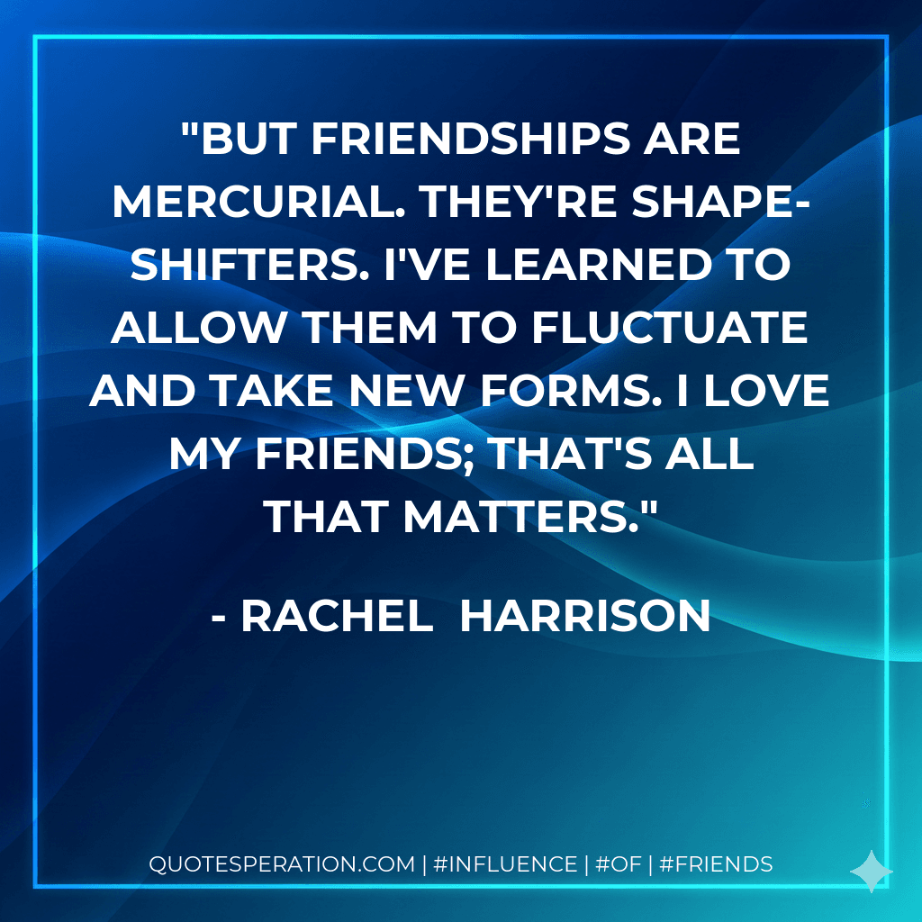 But friendships are mercurial. They're shape-shifters. I've learned to allow them to fluctuate and take new forms. I love my friends; that's all that matters.
