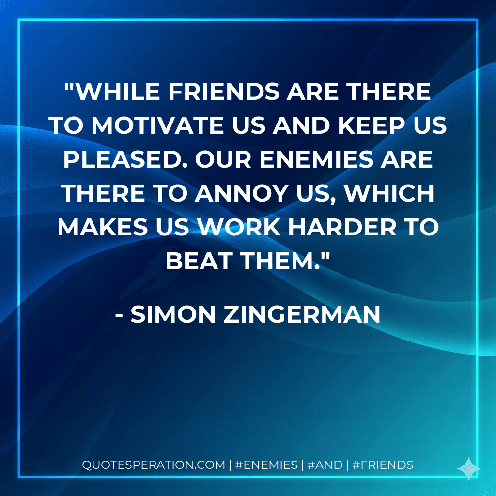 While friends are there to motivate us and keep us pleased. Our enemies are there to annoy us, which makes us work harder to beat them.