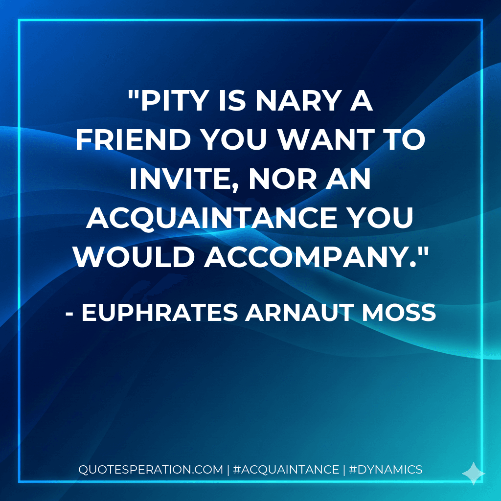 Pity is nary a friend you want to invite, nor an acquaintance you would accompany.