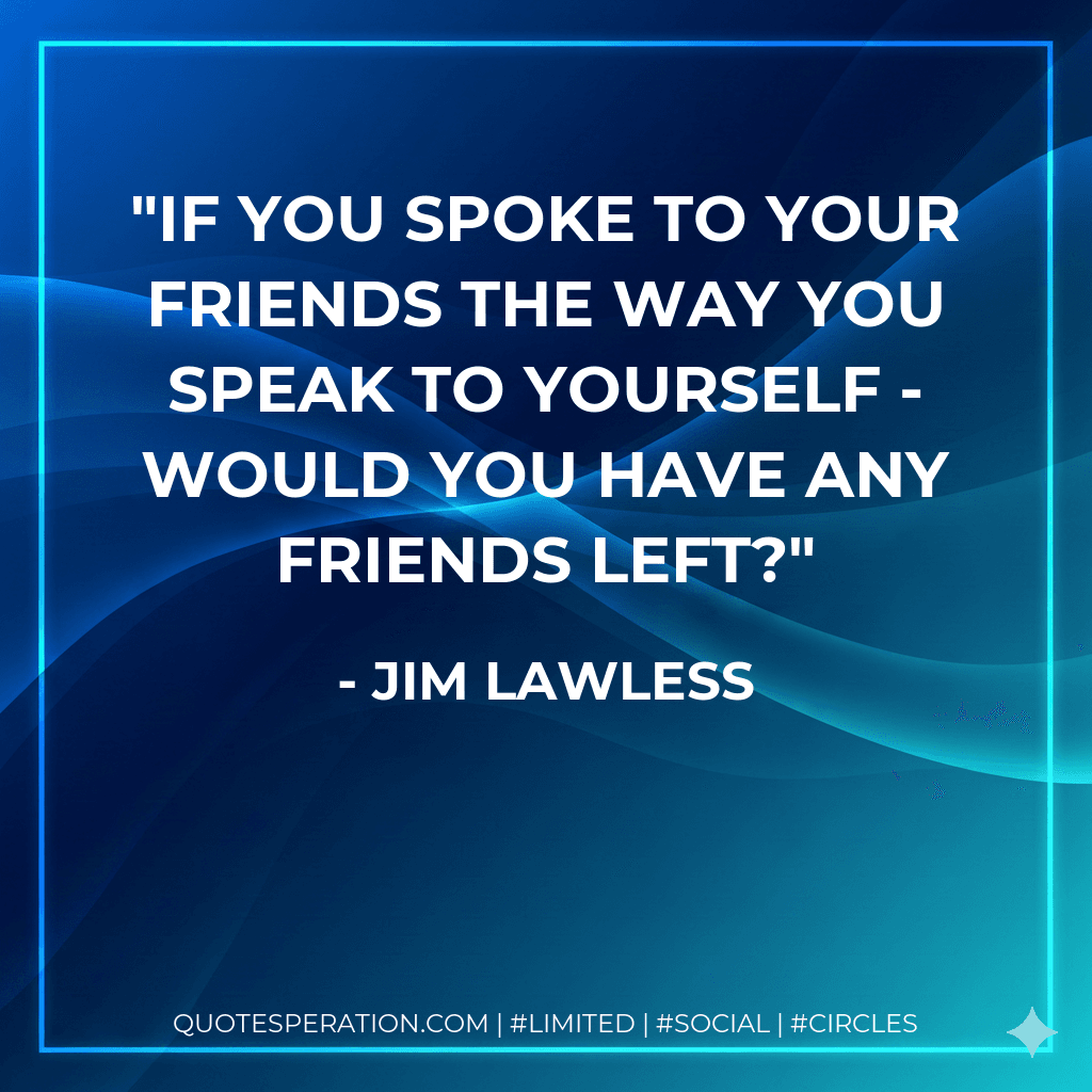 If you spoke to your friends the way you speak to yourself - would you have any friends left?