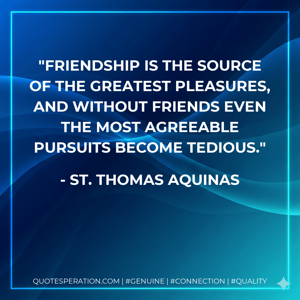 Friendship is the source of the greatest pleasures, and without friends even the most agreeable pursuits become tedious.