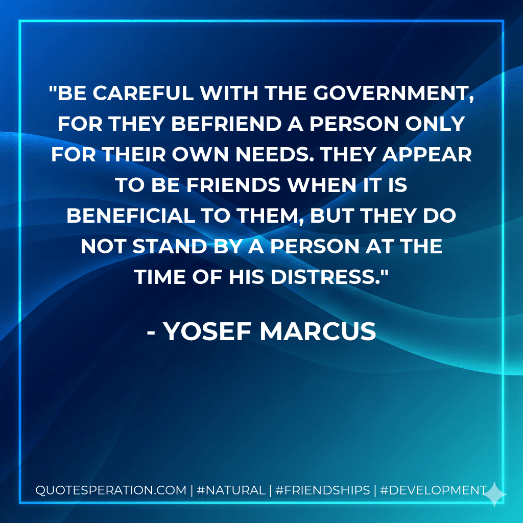 Be careful with the government, for they befriend a person only for their own needs. They appear to be friends when it is beneficial to them, but they do not stand by a person at the time of his distress.
