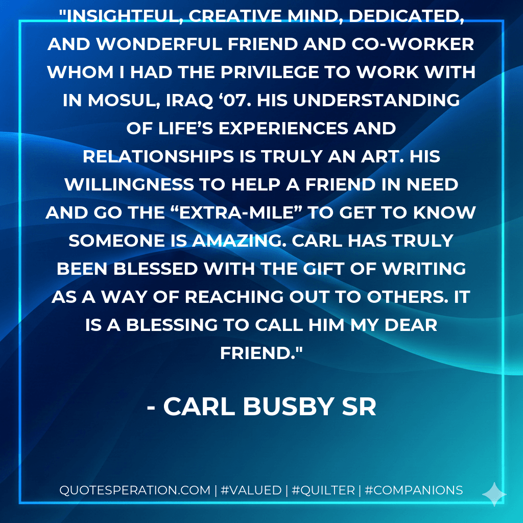 Insightful, creative mind, dedicated, and wonderful friend and co-worker whom I had the privilege to work with in Mosul, Iraq ‘07. His understanding of life’s experiences and relationships is truly an art. His willingness to help a friend in need and go the “extra-mile” to get to know someone is amazing. Carl has truly been blessed with the gift of writing as a way of reaching out to others. It is a blessing to call him my dear friend.