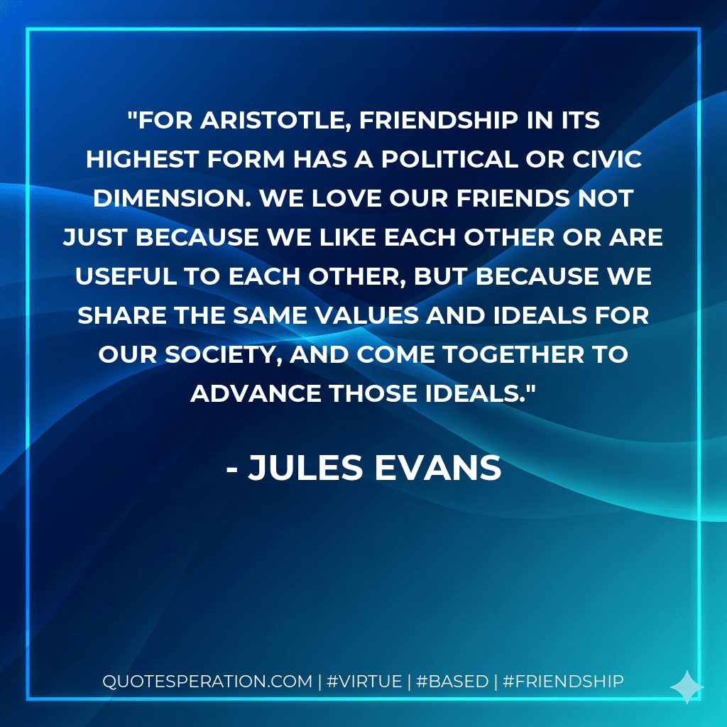 For Aristotle, friendship in its highest form has a political or civic dimension. We love our friends not just because we like each other or are useful to each other, but because we share the same values and ideals for our society, and come together to advance those ideals.
