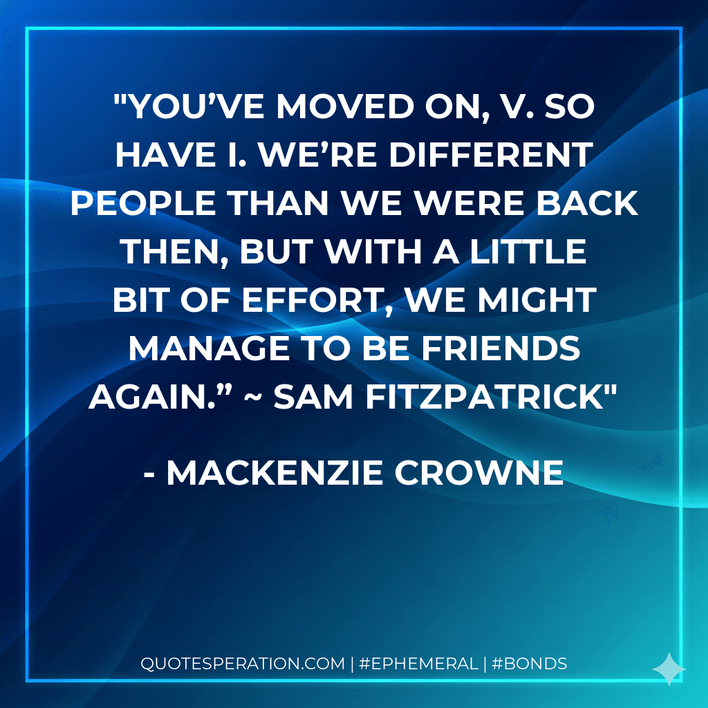 You’ve moved on, V. So have I. We’re different people than we were back then, but with a little bit of effort, we might manage to be friends again.” ~ Sam Fitzpatrick