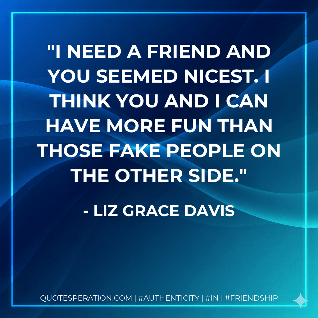 I need a friend and you seemed nicest. I think you and I can have more fun than those fake people on the other side.