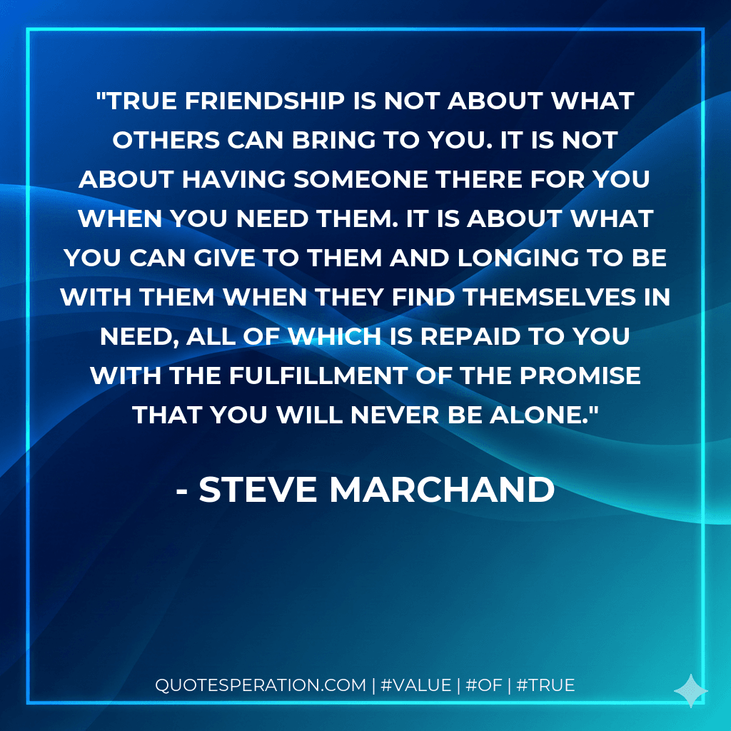 True friendship is not about what others can bring to you. It is not about having someone there for you when you need them. It is about what you can give to them and longing to be with them when they find themselves in need, all of which is repaid to you with the fulfillment of the promise that you will never be alone.