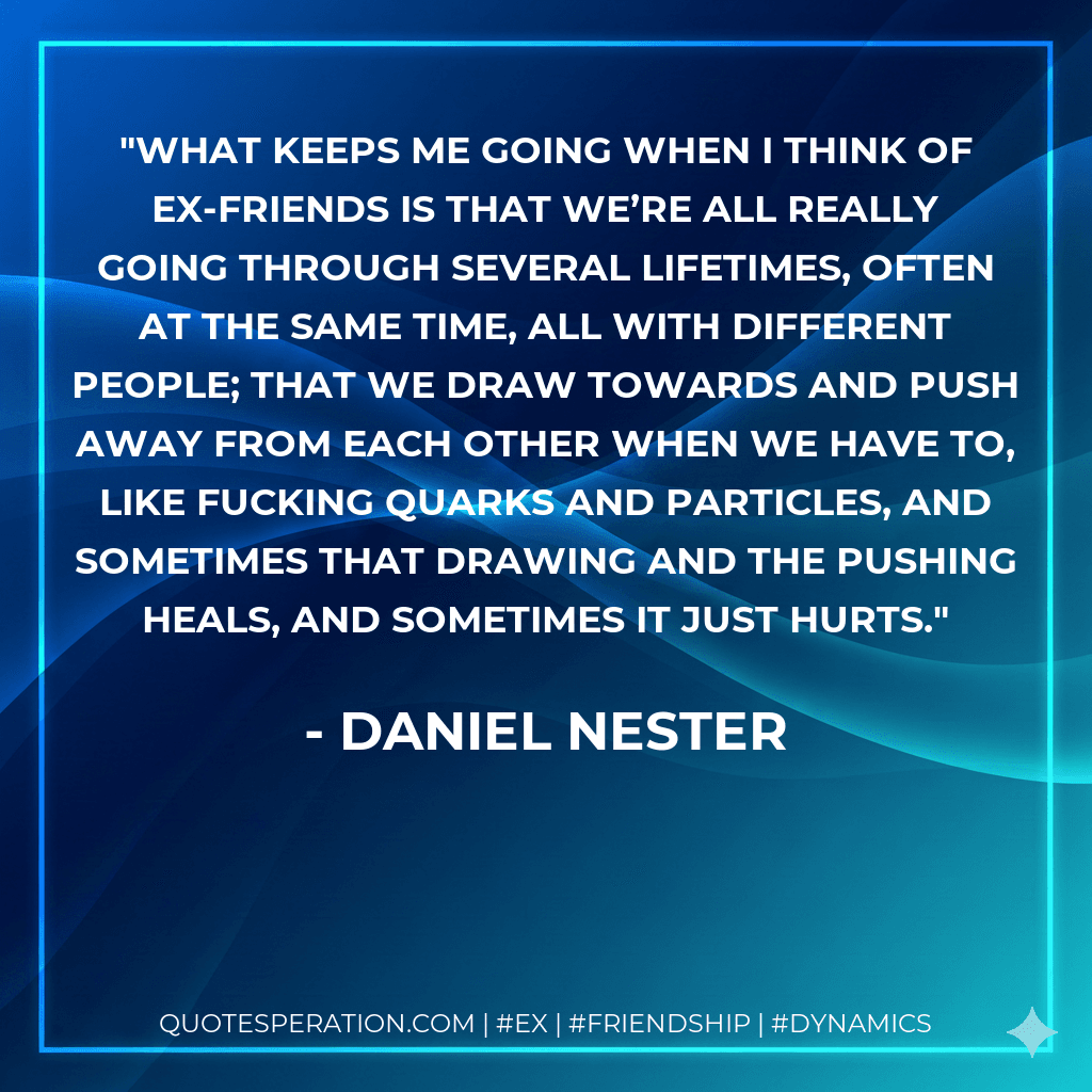 What keeps me going when I think of ex-friends is that we’re all really going through several lifetimes, often at the same time, all with different people; that we draw towards and push away from each other when we have to, like fucking quarks and particles, and sometimes that drawing and the pushing heals, and sometimes it just hurts.