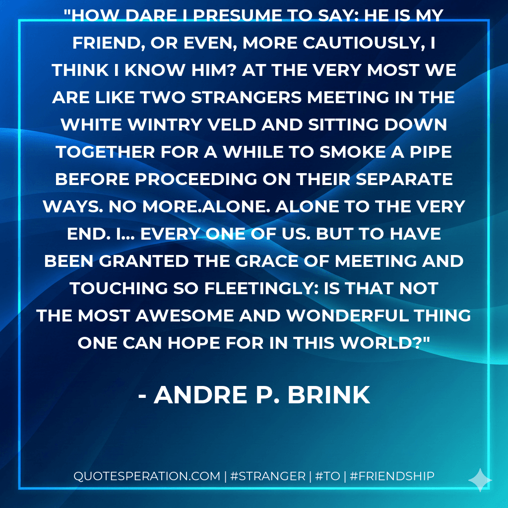 How dare I presume to say: He is my friend, or even, more cautiously, I think I know him? At the very most we are like two strangers meeting in the white wintry veld and sitting down together for a while to smoke a pipe before proceeding on their separate ways. No more.Alone. Alone to the very end. I… every one of us. But to have been granted the grace of meeting and touching so fleetingly: is that not the most awesome and wonderful thing one can hope for in this world?