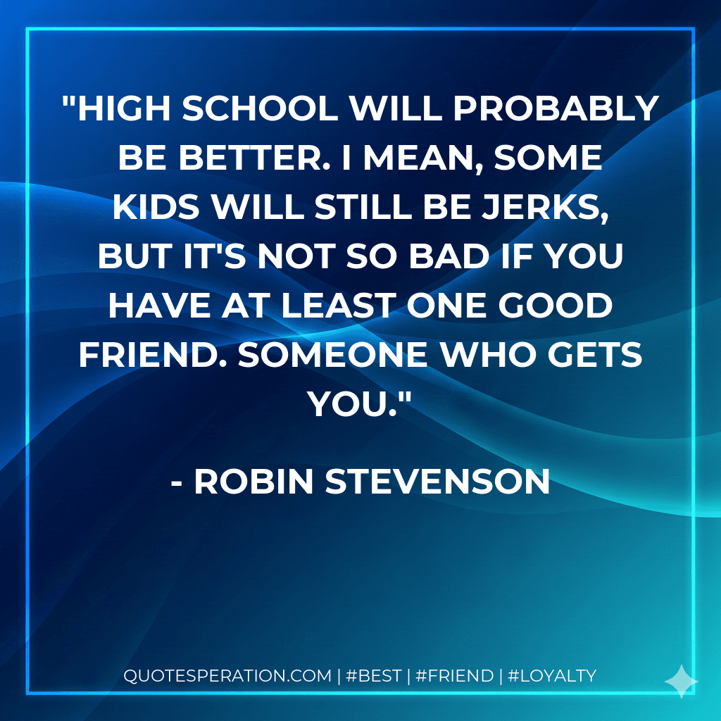 High school will probably be better. I mean, some kids will still be jerks, but it's not so bad if you have at least one good friend. Someone who gets you.