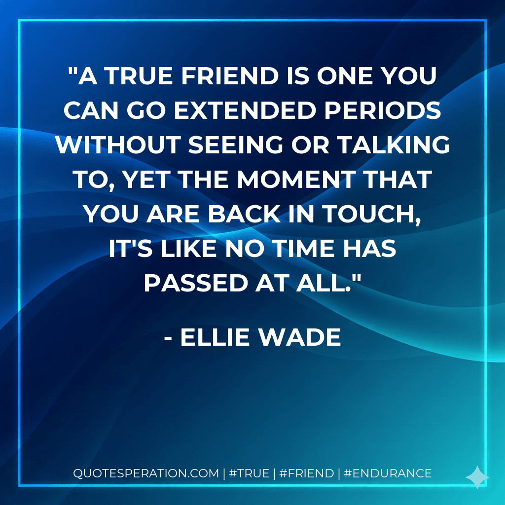 A true friend is one you can go extended periods without seeing or talking to, yet the moment that you are back in touch, it's like no time has passed at all.