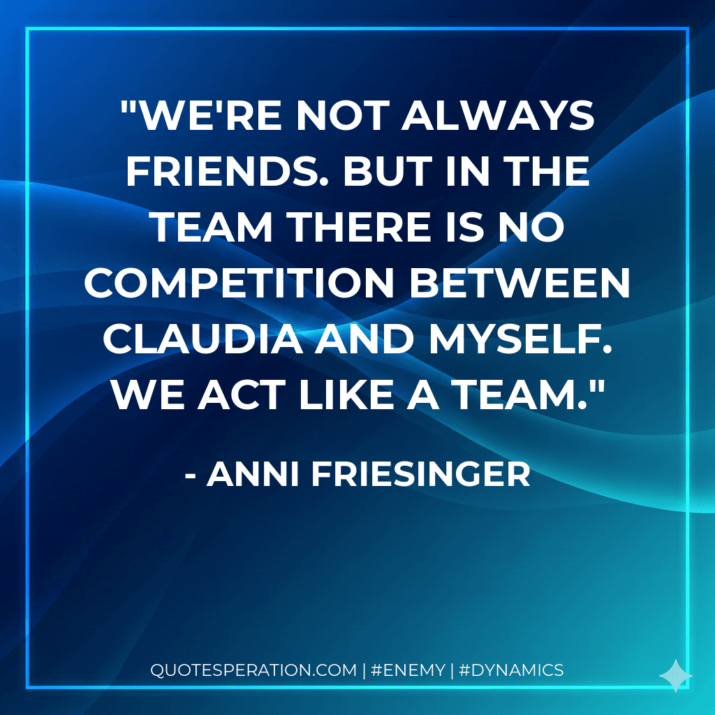 We're not always friends. But in the team there is no competition between Claudia and myself. We act like a team.