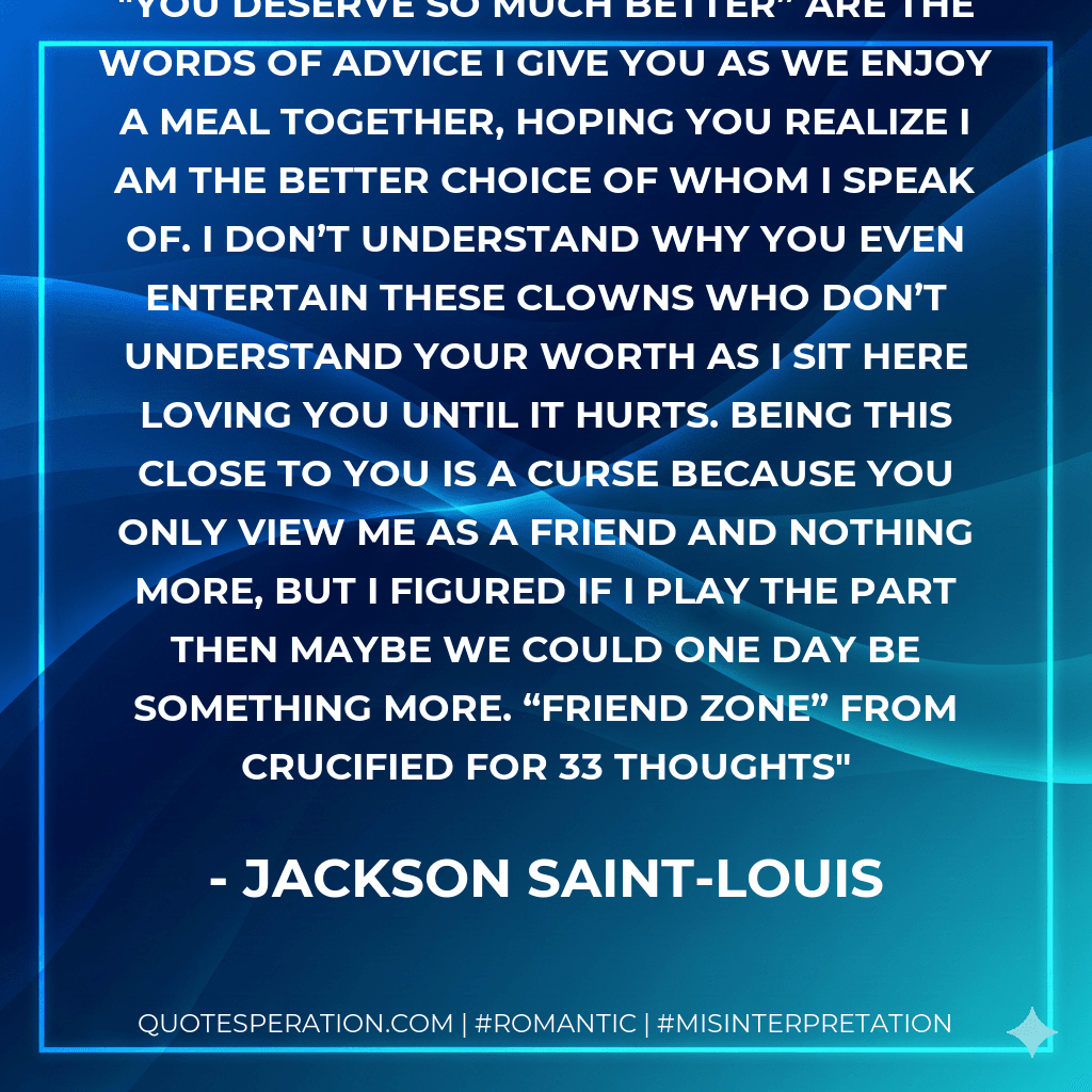 You deserve so much better” are the words of advice I give you as we enjoy a meal together, hoping you realize I am the better choice of whom I speak of. I don’t understand why you even entertain these clowns who don’t understand your worth as I sit here loving you until it hurts. Being this close to you is a curse because you only view me as a friend and nothing more, but I figured if I play the part then maybe we could one day be something more. “Friend Zone” from Crucified for 33 Thoughts