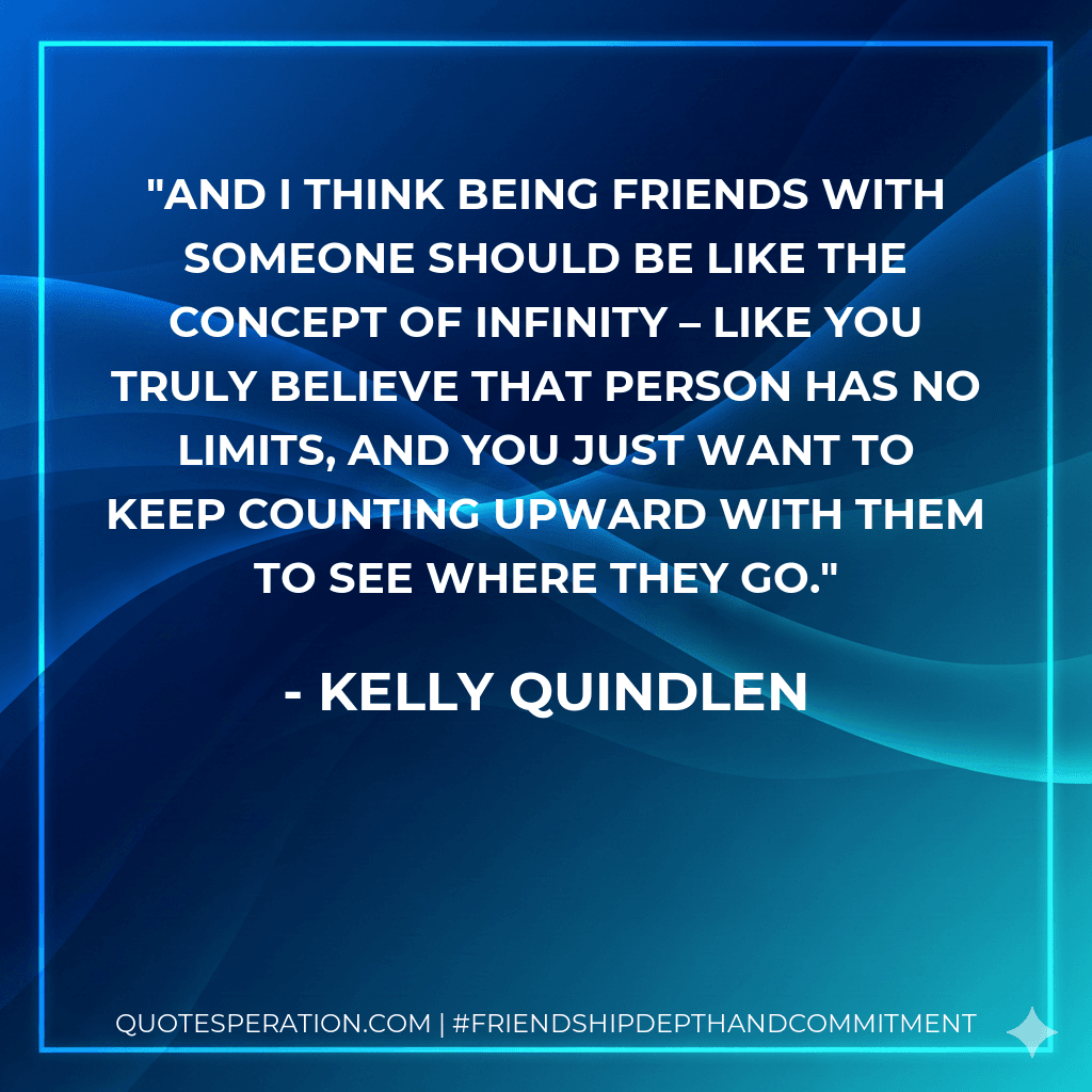 And I think being friends with someone should be like the concept of infinity – like you truly believe that person has no limits, and you just want to keep counting upward with them to see where they go.