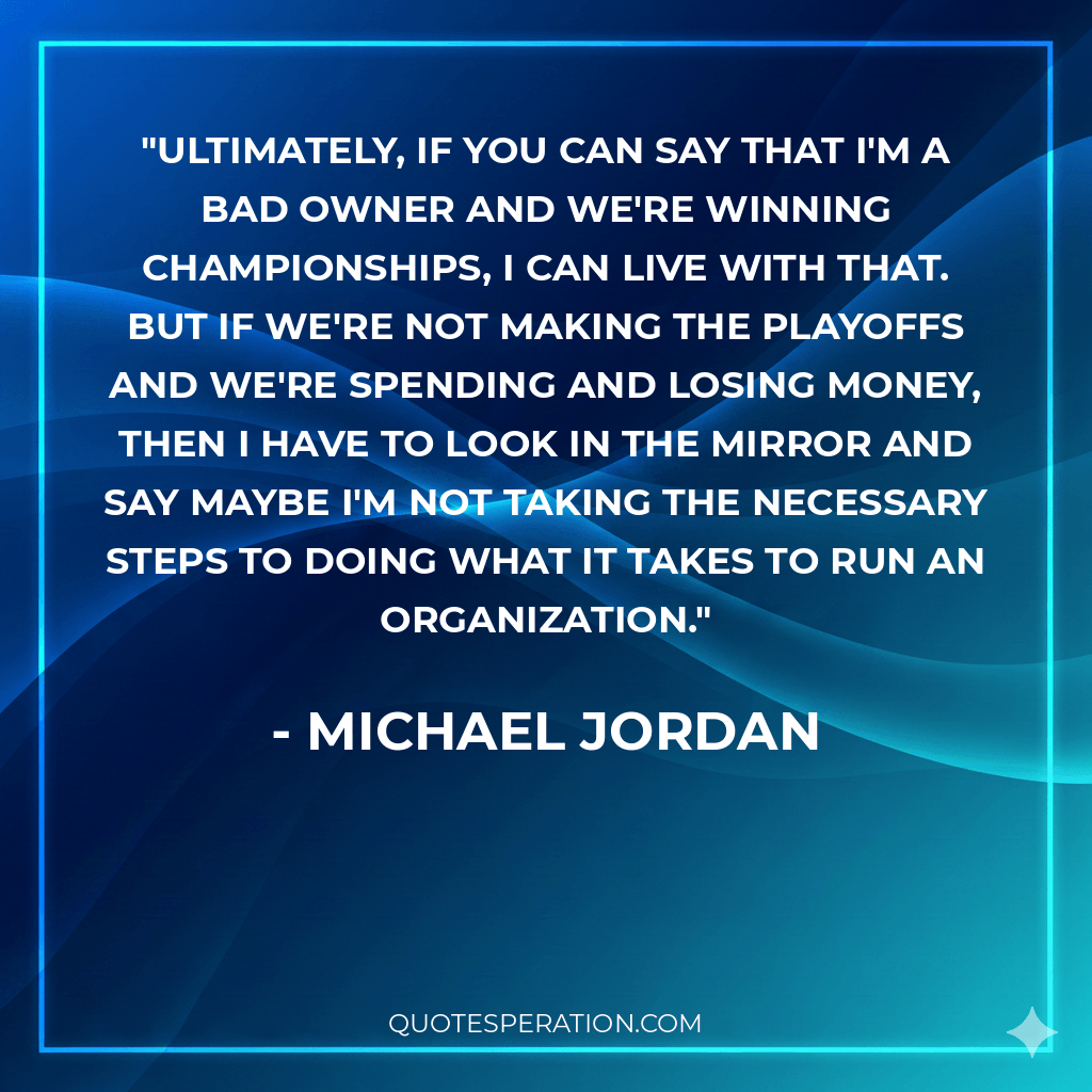 Ultimately, if you can say that I'm a bad owner and we're winning championships, I can live with that. But if we're not making the playoffs and we're spending and losing money, then I have to look in the mirror and say maybe I'm not taking the necessary steps to doing what it takes to run an organization.