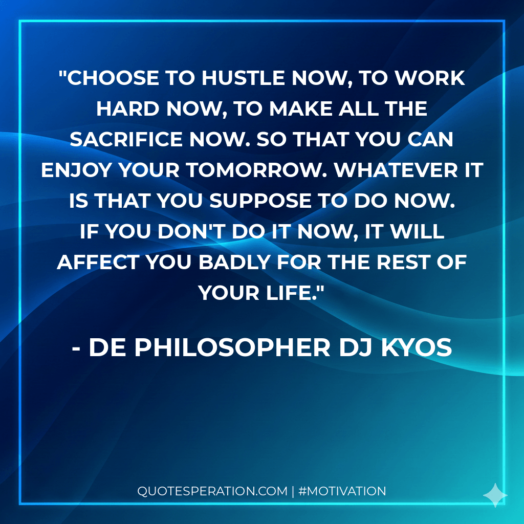 Choose to hustle now, to work hard now, to make all the sacrifice now. So that you can enjoy your tomorrow. Whatever it is that you suppose to do now. If you don't do it now, it will affect you badly for the rest of your life.