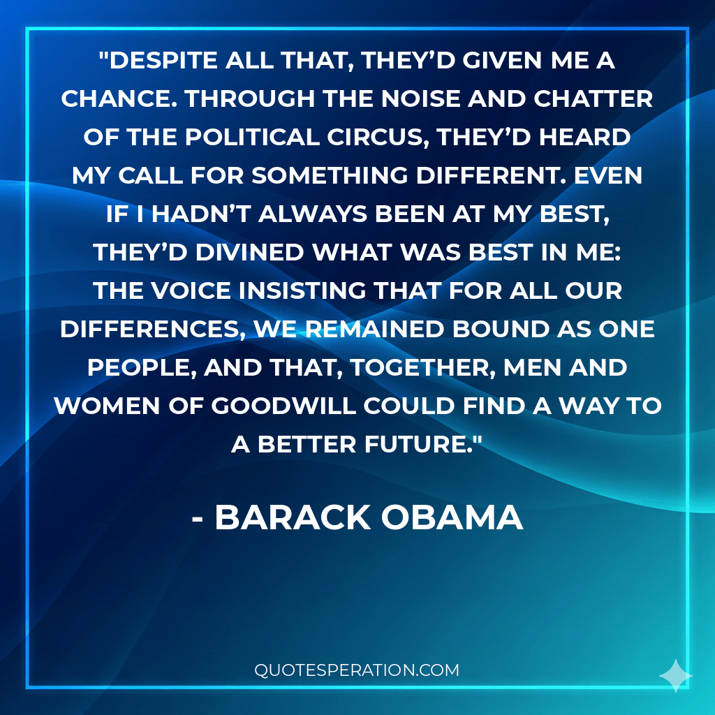 Despite all that, they’d given me a chance. Through the noise and chatter of the political circus, they’d heard my call for something different. Even if I hadn’t always been at my best, they’d divined what was best in me: the voice insisting that for all our differences, we remained bound as one people, and that, together, men and women of goodwill could find a way to a better future.
