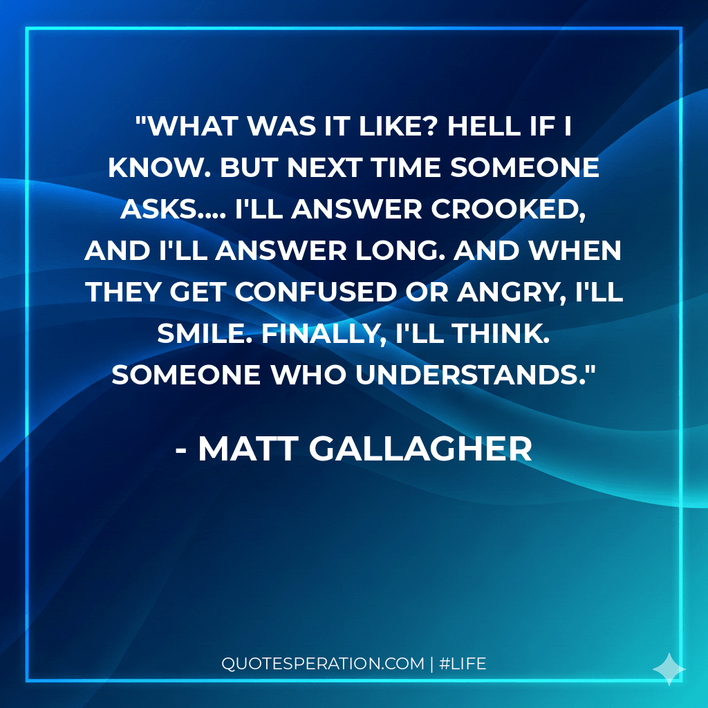 What was it like? Hell if I know. But next time someone asks.... I'll answer crooked, and I'll answer long. And when they get confused or angry, I'll smile. Finally, I'll think. Someone who understands.