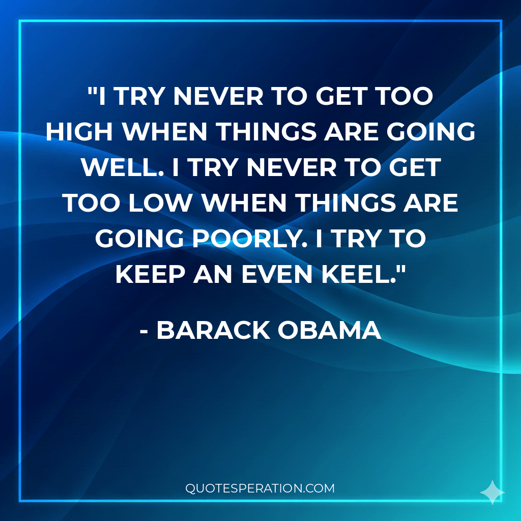 I try never to get too high when things are going well. I try never to get too low when things are going poorly. I try to keep an even keel.