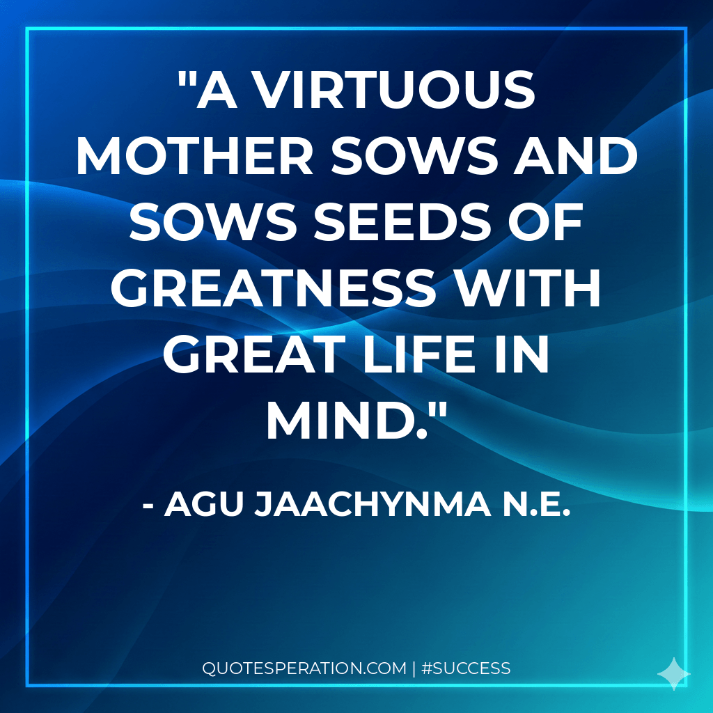 A virtuous mother sows and sows seeds of greatness with great life in mind.