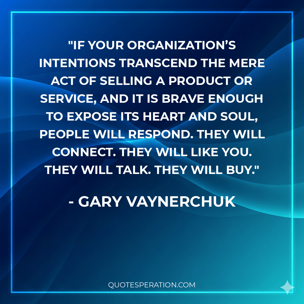 If your organization’s intentions transcend the mere act of selling a product or service, and it is brave enough to expose its heart and soul, people will respond. They will connect. They will like you. They will talk. They will buy.