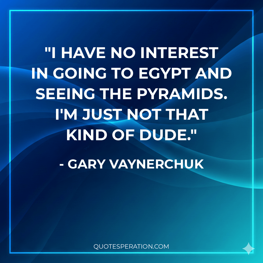 I have no interest in going to Egypt and seeing the pyramids. I'm just not that kind of dude.
