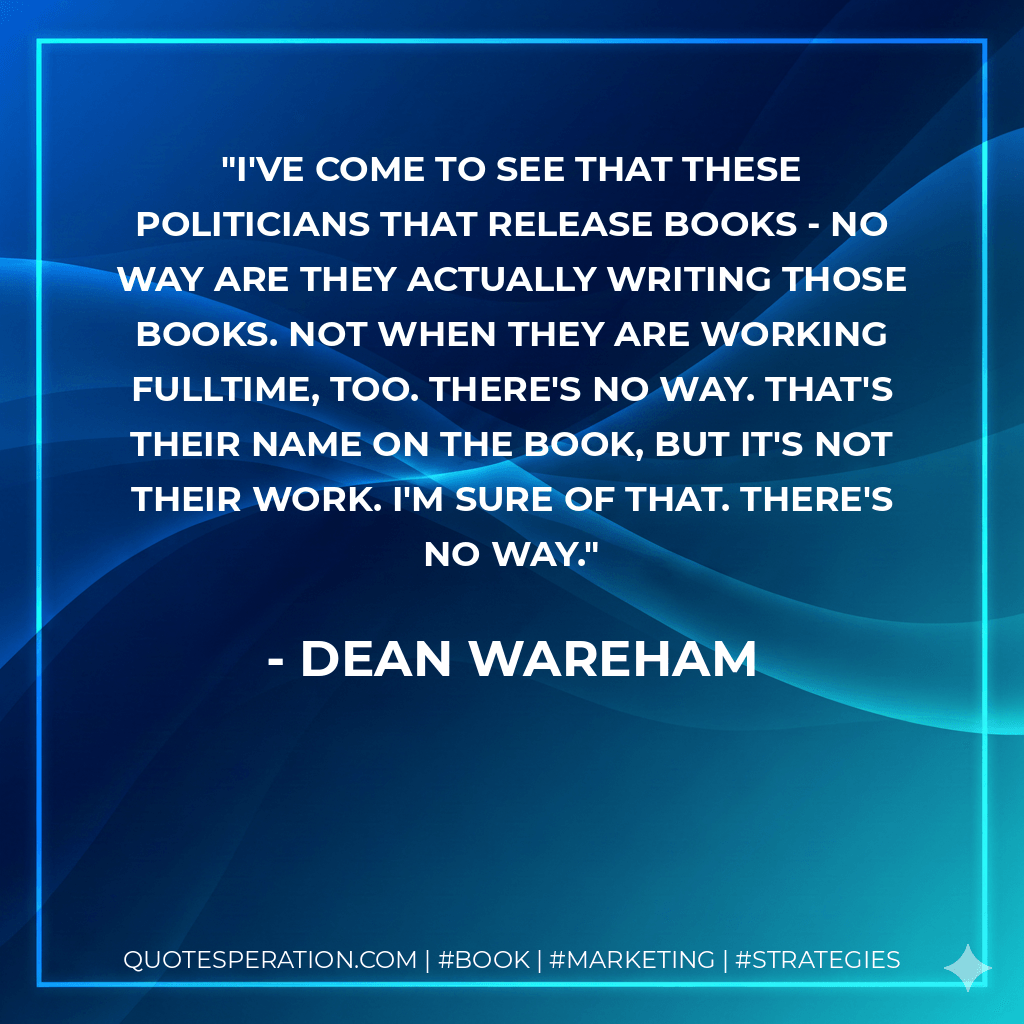 I've come to see that these politicians that release books - no way are they actually writing those books. Not when they are working fulltime, too. There's no way. That's their name on the book, but it's not their work. I'm sure of that. There's no way.