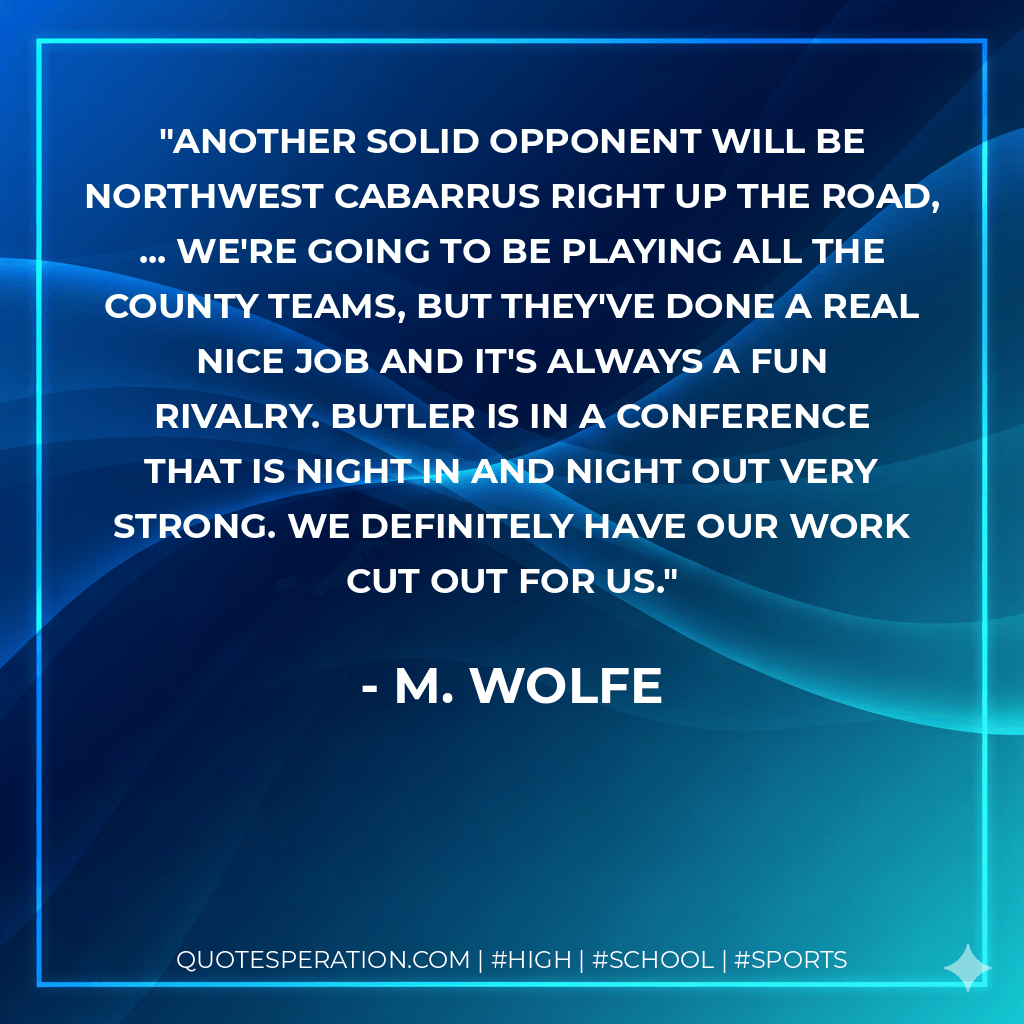 Another solid opponent will be Northwest Cabarrus right up the road, ... We're going to be playing all the county teams, but they've done a real nice job and it's always a fun rivalry. Butler is in a conference that is night in and night out very strong. We definitely have our work cut out for us.