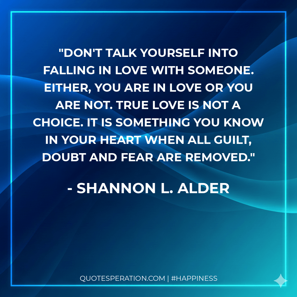 Don't talk yourself into falling in love with someone. Either, you are in love or you are not. True love is not a choice. It is something you know in your heart when all guilt, doubt and fear are removed.