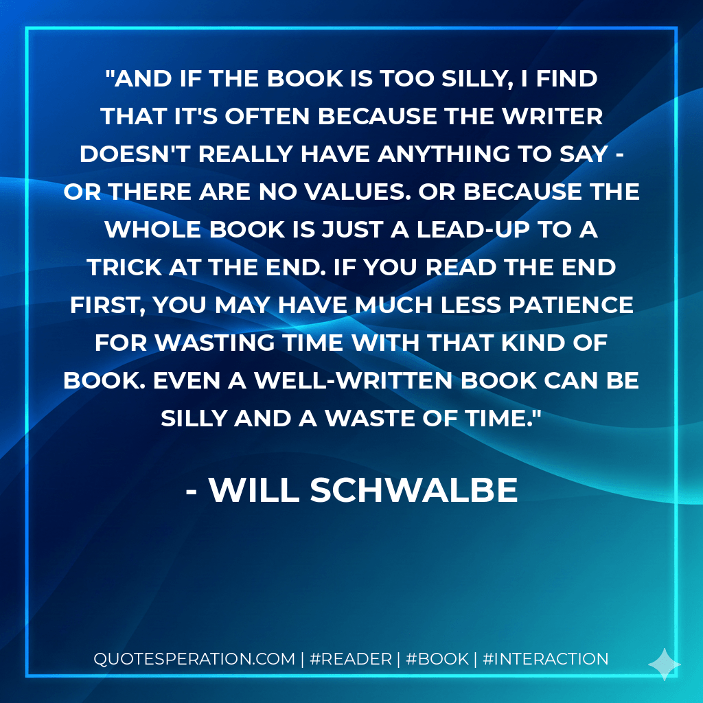 And if the book is too silly, I find that it's often because the writer doesn't really have anything to say - or there are no values. Or because the whole book is just a lead-up to a trick at the end. If you read the end first, you may have much less patience for wasting time with that kind of book. Even a well-written book can be silly and a waste of time.