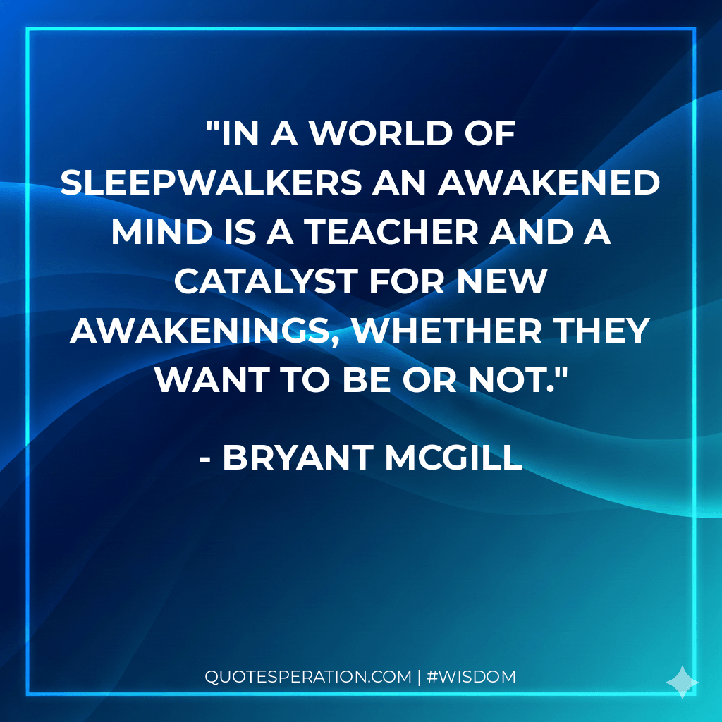 In a world of sleepwalkers an awakened mind is a teacher and a catalyst for new awakenings, whether they want to be or not.