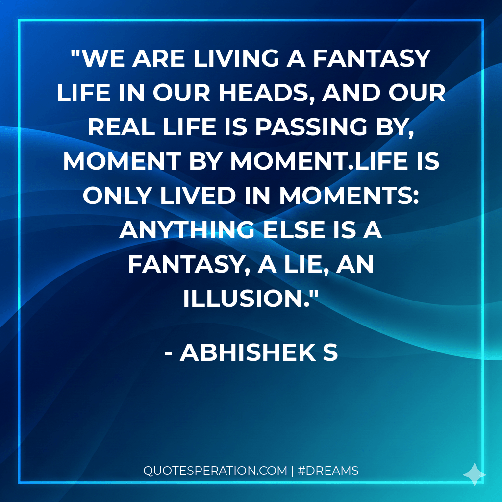 We are living a fantasy life in our heads, and our real life is passing by, moment by moment.Life is only lived in moments: anything else is a fantasy, a lie, an illusion.